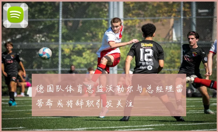 德国队体育总监沃勒尔与总经理雷蒂希或将辞职引发关注