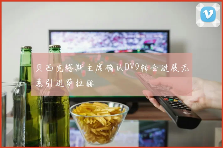 贝西克塔斯主席确认DV9转会进展无意引进萨拉赫