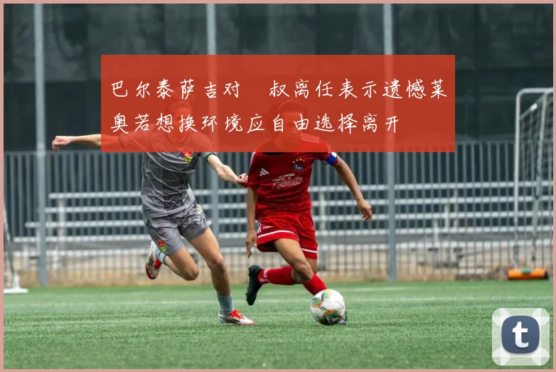 巴尔泰萨吉对囧叔离任表示遗憾莱奥若想换环境应自由选择离开
