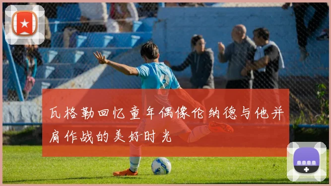 瓦格勒回忆童年偶像伦纳德与他并肩作战的美好时光