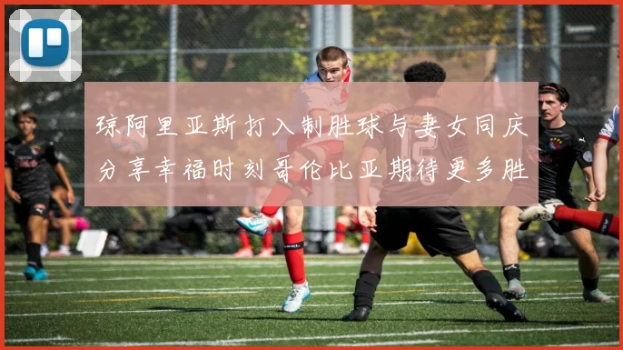 琼阿里亚斯打入制胜球与妻女同庆分享幸福时刻哥伦比亚期待更多胜利