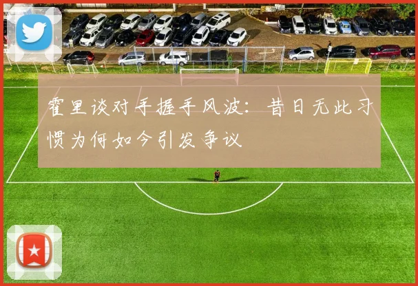 霍里谈对手握手风波：昔日无此习惯为何如今引发争议