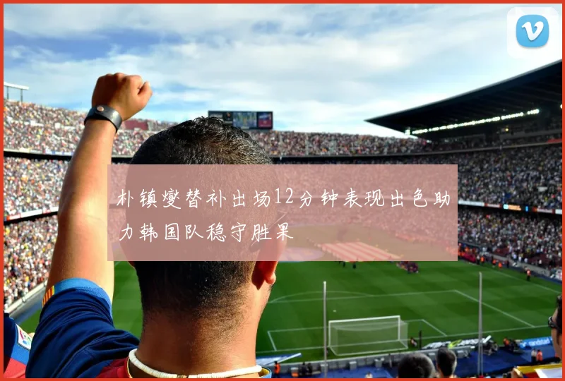 朴镇燮替补出场12分钟表现出色助力韩国队稳守胜果