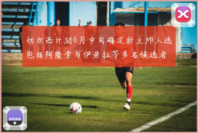 切尔西计划6月中旬确定新主帅人选包括阿隆索与伊劳拉等多名候选者