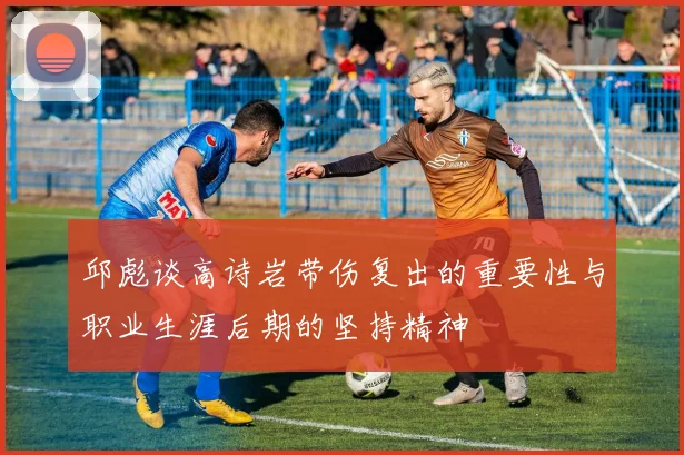 邱彪谈高诗岩带伤复出的重要性与职业生涯后期的坚持精神