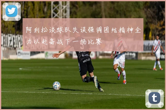 阿利松谈球队失误强调团结精神全力以赴备战下一场比赛
