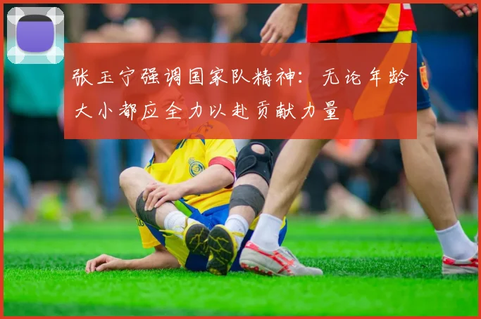 张玉宁强调国家队精神：无论年龄大小都应全力以赴贡献力量