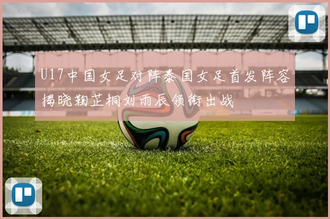 U17中国女足对阵泰国女足首发阵容揭晓鞠芷桐刘雨辰领衔出战