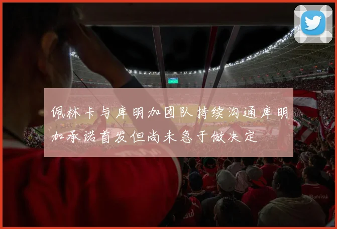 佩林卡与库明加团队持续沟通库明加承诺首发但尚未急于做决定