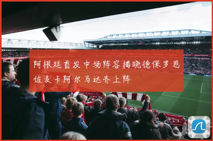 阿根廷首发中场阵容揭晓德保罗恩佐麦卡阿尔马达齐上阵