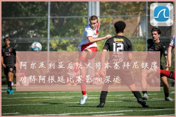 阿尔及利亚后防大将本塞拜尼缺席对阵阿根廷比赛影响深远