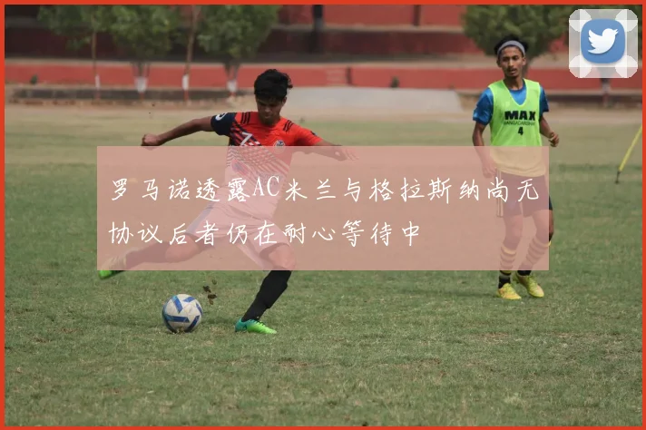 罗马诺透露AC米兰与格拉斯纳尚无协议后者仍在耐心等待中