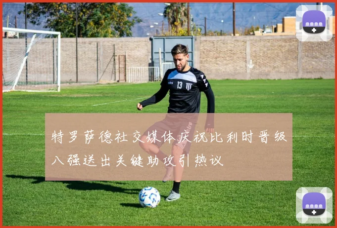 特罗萨德社交媒体庆祝比利时晋级八强送出关键助攻引热议