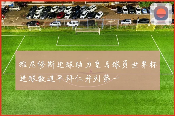 维尼修斯进球助力皇马球员世界杯进球数追平拜仁并列第一