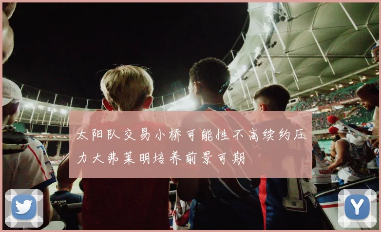 太阳队交易小桥可能性不高续约压力大弗莱明培养前景可期