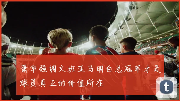 萧华强调文班亚马明白总冠军才是球员真正的价值所在