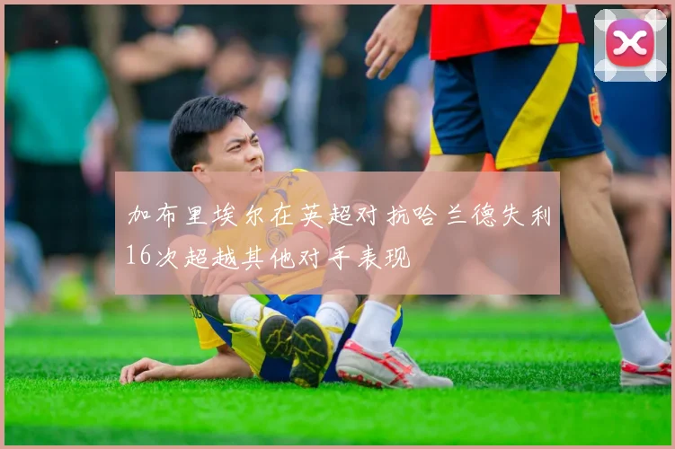 加布里埃尔在英超对抗哈兰德失利16次超越其他对手表现