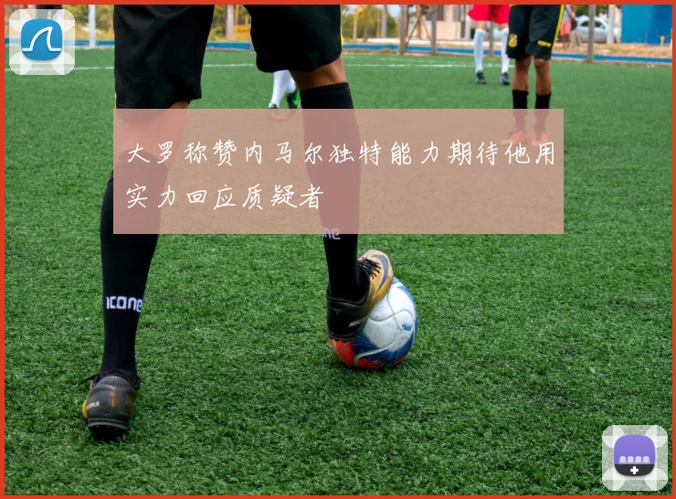 大罗称赞内马尔独特能力期待他用实力回应质疑者